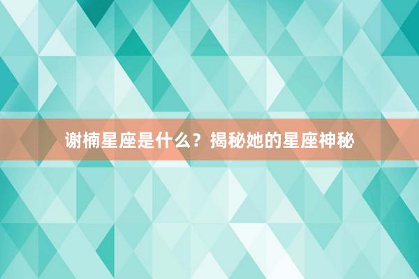 谢楠星座是什么？揭秘她的星座神秘