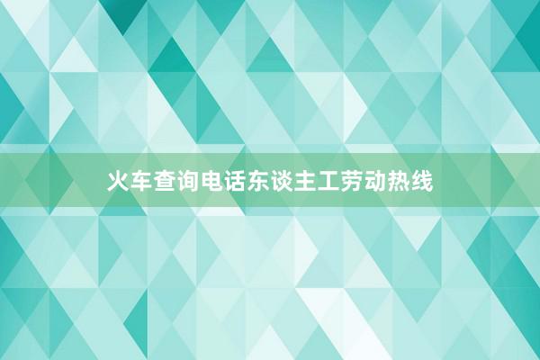 火车查询电话东谈主工劳动热线